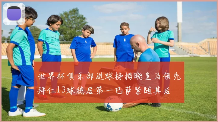 世界杯俱乐部进球榜揭晓皇马领先拜仁13球稳居第一巴萨紧随其后