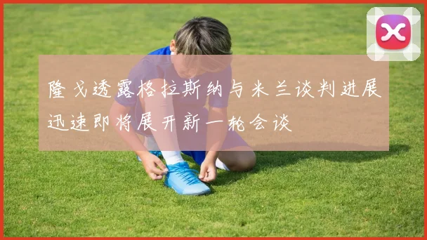 隆戈透露格拉斯纳与米兰谈判进展迅速即将展开新一轮会谈