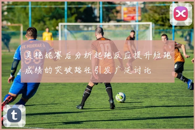 吴艳妮赛后分析起跑反应提升短跑成绩的突破路径引发广泛讨论