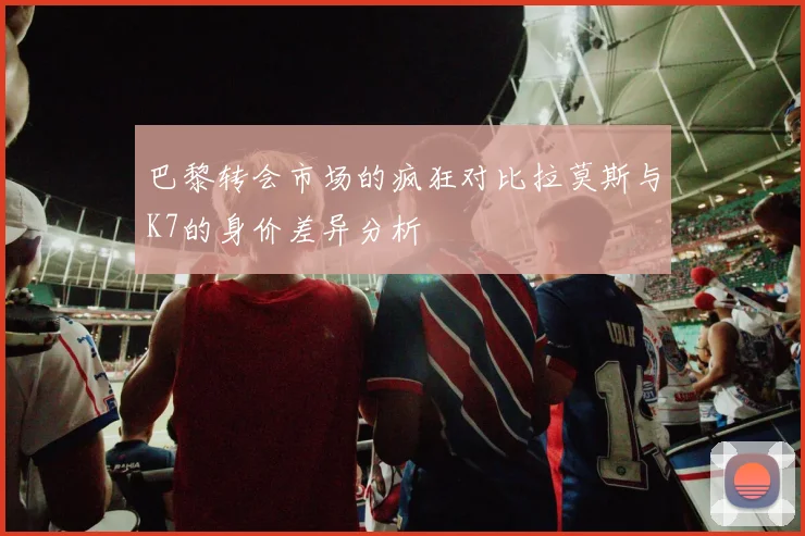 巴黎转会市场的疯狂对比拉莫斯与K7的身价差异分析