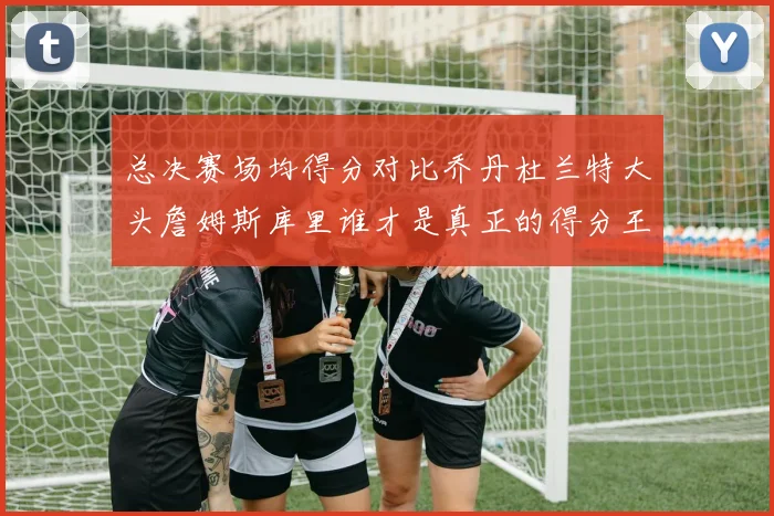 总决赛场均得分对比乔丹杜兰特大头詹姆斯库里谁才是真正的得分王