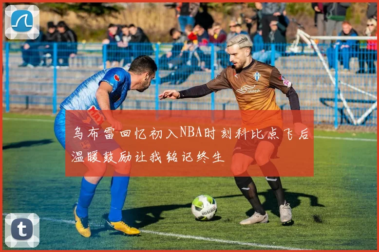 乌布雷回忆初入NBA时刻科比点飞后温暖鼓励让我铭记终生