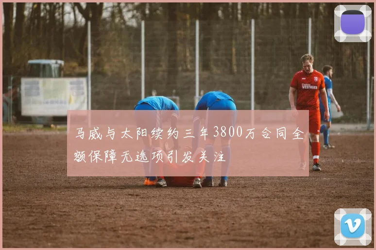 马威与太阳续约三年3800万合同全额保障无选项引发关注