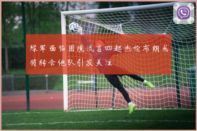 绿军面临困境流言四起杰伦布朗或将转会他队引发关注