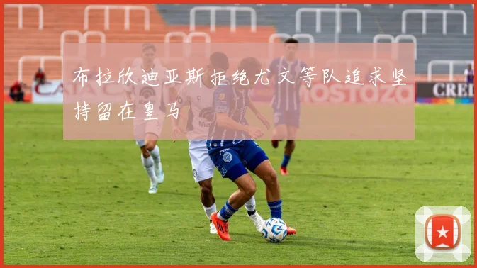 布拉欣迪亚斯拒绝尤文等队追求坚持留在皇马
