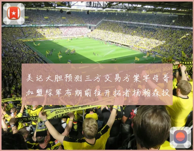 美记大胆预测三方交易方案字母哥加盟绿军布朗前往开拓者杨瀚森投奔雄鹿