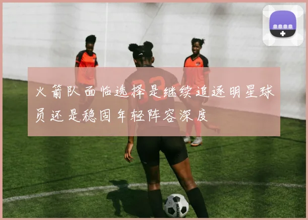 火箭队面临选择是继续追逐明星球员还是稳固年轻阵容深度