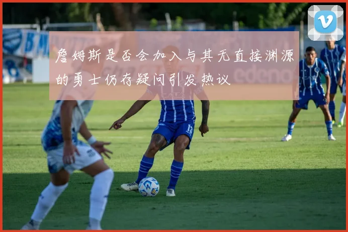 詹姆斯是否会加入与其无直接渊源的勇士仍存疑问引发热议