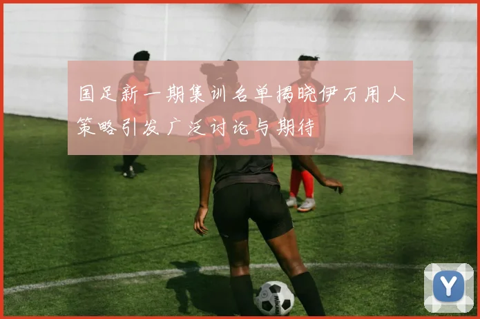 国足新一期集训名单揭晓伊万用人策略引发广泛讨论与期待