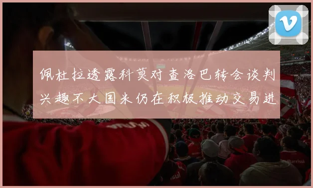 佩杜拉透露科莫对查洛巴转会谈判兴趣不大国米仍在积极推动交易进程