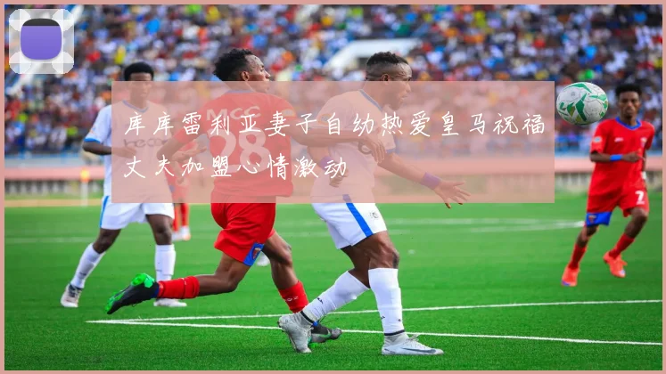 库库雷利亚妻子自幼热爱皇马祝福丈夫加盟心情激动